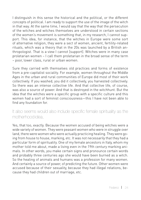 1 distinguish in this sense the historical and the political, or the different concepts of political. | am ready to support the use of the image of the witch in that way. At the same time, | would say that the way that the persecution of the witches and witches themselves are understood in certain sections of the women’s movement is something that, in my research, | cannot sup- port. This idea, for instance, that the witches in Europe were some sort of alternative religion, they were a sect of women, ancient, fertilty-related rituals, which was a theory that in the 20s was launched by a British an- thropolagist. That is a view | cannot [support]. Witches were in many case proletarian women - | call them proletarian in the broad sense of the term - poor, lower class, rural or urban women.  Sure they carried with themselves old practices and forms of existence from a pre-capitalist sociality. For example, women throughout the Middle Ages in the urban and rural communities of Europe did most of their work collectively. If you washed, you did it collectively, you harvested collectively. So there was an intense collective Life. And that collective life, of course, was also a source of power. And that is destroyed in the witchhunt. But the idea that the witches were a specific group with a specific culture and this women had a sort of feminist consciousness—this | have not been able to find any foundation for:  Yes, that too, exactly. Because the women accused of being witches were a wide variety of women. They were peasant women who were in struggle over Land, there were women who were actually practicing healing. They were go- ing from house to house, marking, etc. It was not necessarily that they had a particular form of spirituality. One of my female ancestors in Italy, whom my mother told me about, made a living even in the 19th century marking ani- mals. In other words, you make certain signs and pronounce certain words and probably three centuries ago she would have been burned as a witch So the healing of animals and humans was a profession for many women And certainly a source of power, of predicting the future. Other women were accused because of their sexuality, because they had illegal relations, be- cause they had children out of marriage, etc 